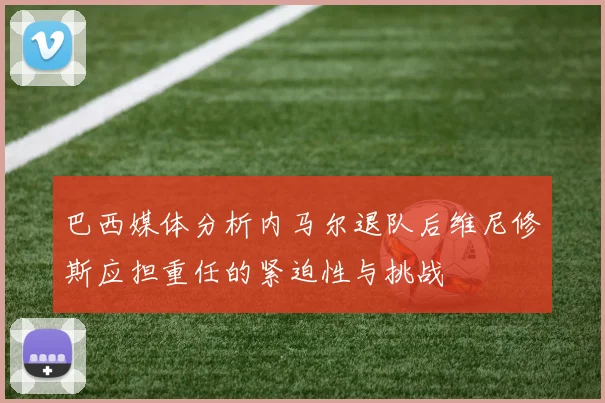 巴西媒体分析内马尔退队后维尼修斯应担重任的紧迫性与挑战