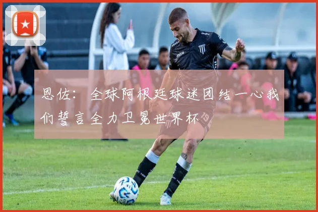 恩佐：全球阿根廷球迷团结一心我们誓言全力卫冕世界杯