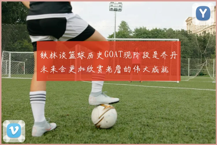 铁林谈篮球历史GOAT现阶段是乔丹未来会更加欣赏老詹的伟大成就
