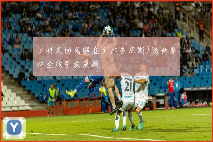 沙特足协或解雇主帅多尼斯3场世界杯全败引发质疑