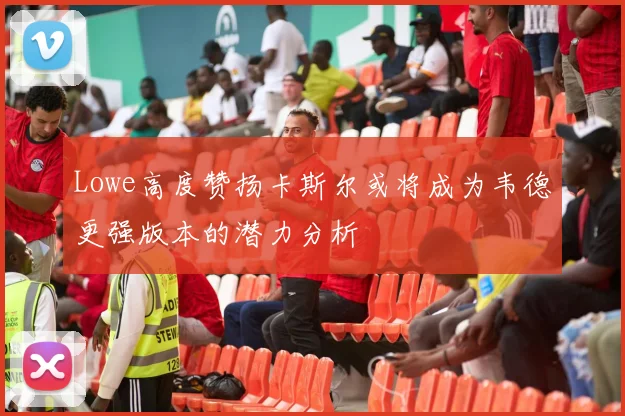 Lowe高度赞扬卡斯尔或将成为韦德更强版本的潜力分析