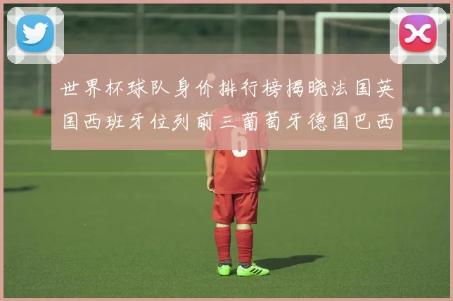 世界杯球队身价排行榜揭晓法国英国西班牙位列前三葡萄牙德国巴西身价均超九亿欧元