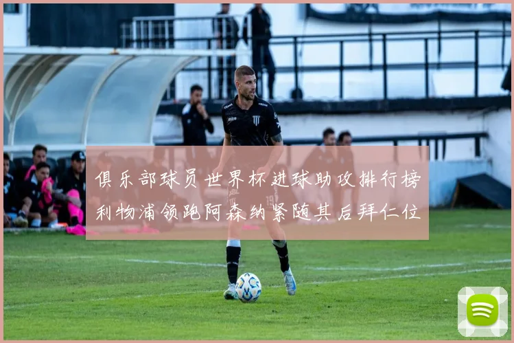 俱乐部球员世界杯进球助攻排行榜利物浦领跑阿森纳紧随其后拜仁位列第三