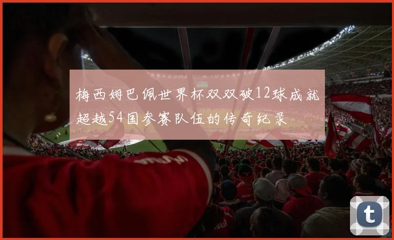 梅西姆巴佩世界杯双双破12球成就超越54国参赛队伍的传奇纪录