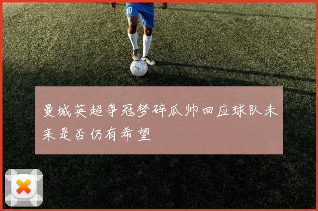 曼城英超争冠梦碎瓜帅回应球队未来是否仍有希望