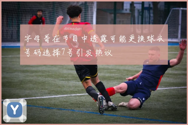 字母哥在节目中透露可能更换球衣号码选择7号引发热议