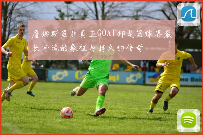 詹姆斯虽非真正GOAT却是篮球界最长河流的象征与持久的传奇