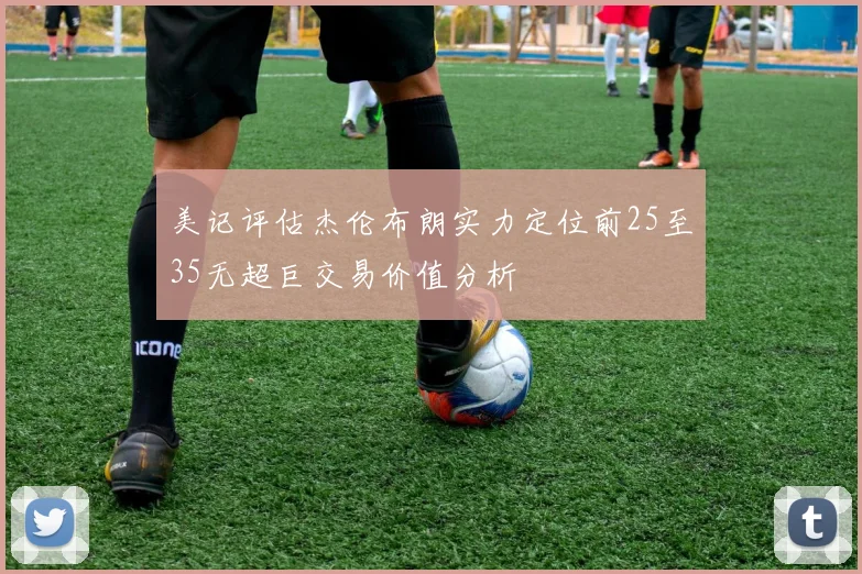 美记评估杰伦布朗实力定位前25至35无超巨交易价值分析