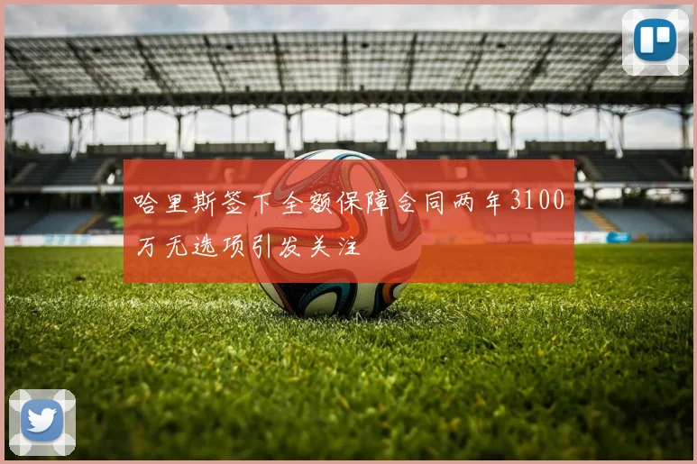 哈里斯签下全额保障合同两年3100万无选项引发关注
