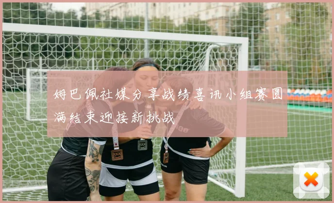 姆巴佩社媒分享战绩喜讯小组赛圆满结束迎接新挑战