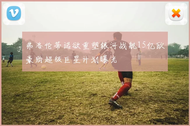 弗洛伦蒂诺欲重塑银河战舰15亿欧豪购超级巨星计划曝光