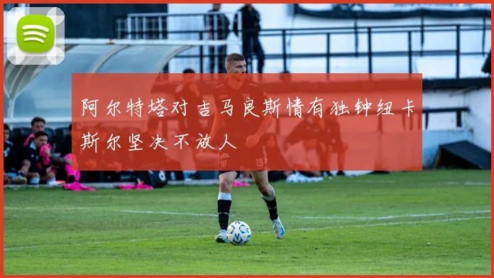 阿尔特塔对吉马良斯情有独钟纽卡斯尔坚决不放人